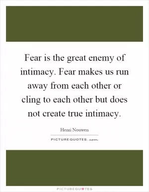 Fear is the great enemy of intimacy. Fear makes us run away from each other or cling to each other but does not create true intimacy Picture Quote #1
