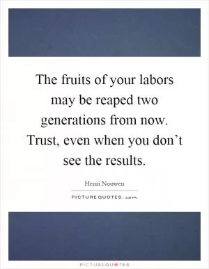 The fruits of your labors may be reaped two generations from now. Trust, even when you don’t see the results Picture Quote #1