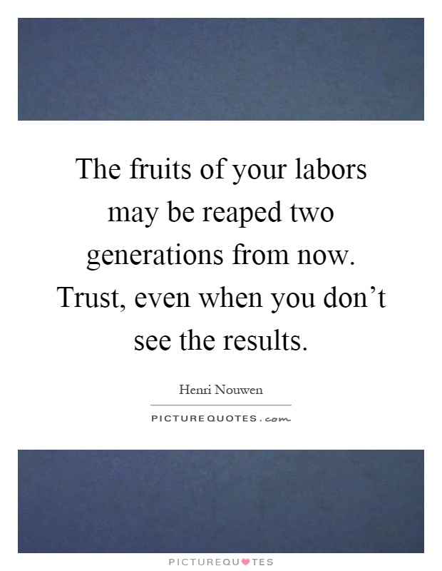 The fruits of your labors may be reaped two generations from now. Trust, even when you don't see the results Picture Quote #1