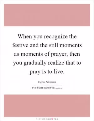When you recognize the festive and the still moments as moments of prayer, then you gradually realize that to pray is to live Picture Quote #1