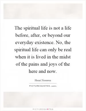 The spiritual life is not a life before, after, or beyond our everyday existence. No, the spiritual life can only be real when it is lived in the midst of the pains and joys of the here and now Picture Quote #1