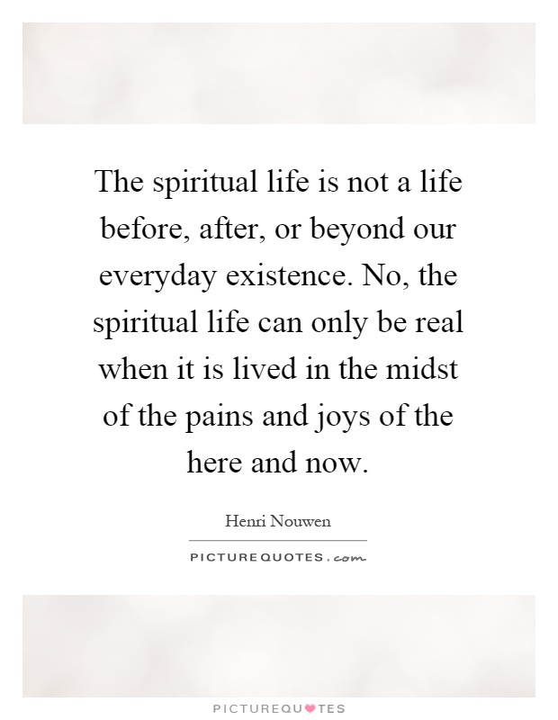 The spiritual life is not a life before, after, or beyond our everyday existence. No, the spiritual life can only be real when it is lived in the midst of the pains and joys of the here and now Picture Quote #1