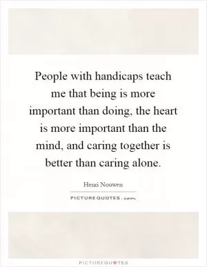 People with handicaps teach me that being is more important than doing, the heart is more important than the mind, and caring together is better than caring alone Picture Quote #1