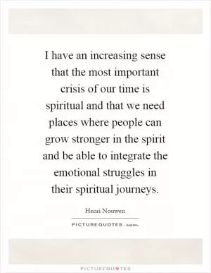 I have an increasing sense that the most important crisis of our time is spiritual and that we need places where people can grow stronger in the spirit and be able to integrate the emotional struggles in their spiritual journeys Picture Quote #1