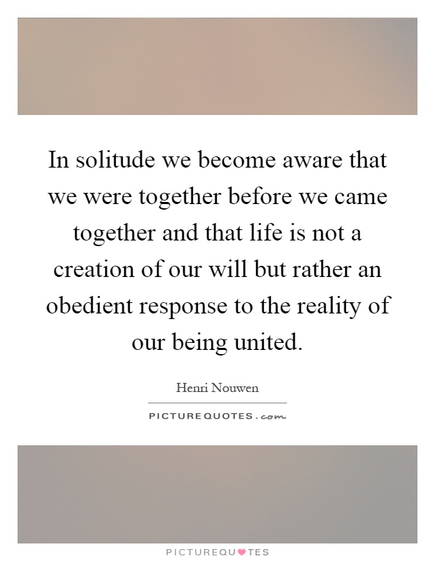 In solitude we become aware that we were together before we came together and that life is not a creation of our will but rather an obedient response to the reality of our being united Picture Quote #1