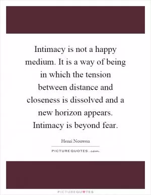 Intimacy is not a happy medium. It is a way of being in which the tension between distance and closeness is dissolved and a new horizon appears. Intimacy is beyond fear Picture Quote #1