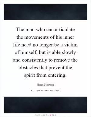 The man who can articulate the movements of his inner life need no longer be a victim of himself, but is able slowly and consistently to remove the obstacles that prevent the spirit from entering Picture Quote #1