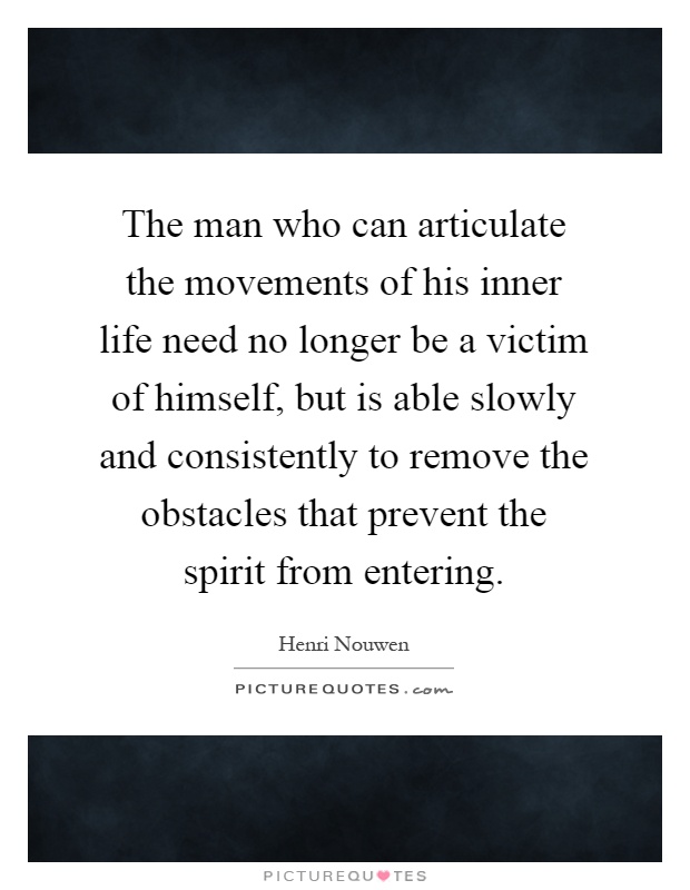 The man who can articulate the movements of his inner life need no longer be a victim of himself, but is able slowly and consistently to remove the obstacles that prevent the spirit from entering Picture Quote #1