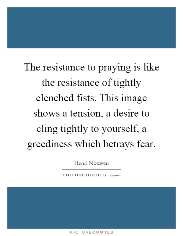 The resistance to praying is like the resistance of tightly clenched fists. This image shows a tension, a desire to cling tightly to yourself, a greediness which betrays fear Picture Quote #1