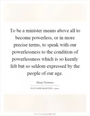 To be a minister means above all to become powerless, or in more precise terms, to speak with our powerlessness to the condition of powerlessness which is so keenly felt but so seldom expressed by the people of our age Picture Quote #1