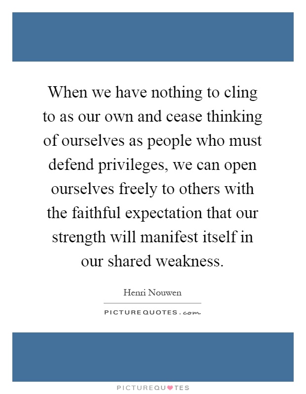 When we have nothing to cling to as our own and cease thinking of ourselves as people who must defend privileges, we can open ourselves freely to others with the faithful expectation that our strength will manifest itself in our shared weakness Picture Quote #1