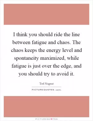 I think you should ride the line between fatigue and chaos. The chaos keeps the energy level and spontaneity maximized, while fatigue is just over the edge, and you should try to avoid it Picture Quote #1