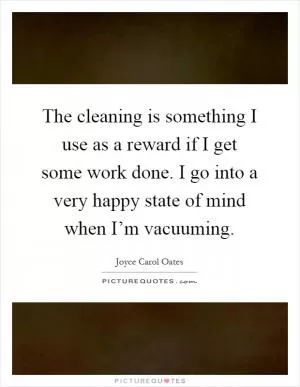 The cleaning is something I use as a reward if I get some work done. I go into a very happy state of mind when I’m vacuuming Picture Quote #1