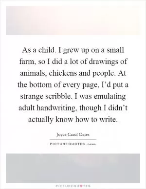 As a child. I grew up on a small farm, so I did a lot of drawings of animals, chickens and people. At the bottom of every page, I’d put a strange scribble. I was emulating adult handwriting, though I didn’t actually know how to write Picture Quote #1
