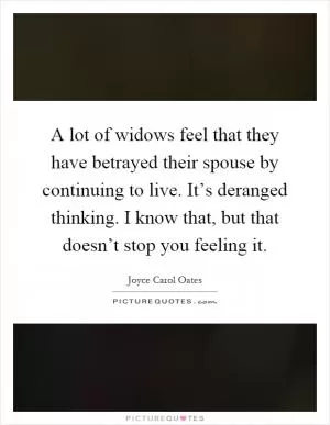 A lot of widows feel that they have betrayed their spouse by continuing to live. It’s deranged thinking. I know that, but that doesn’t stop you feeling it Picture Quote #1