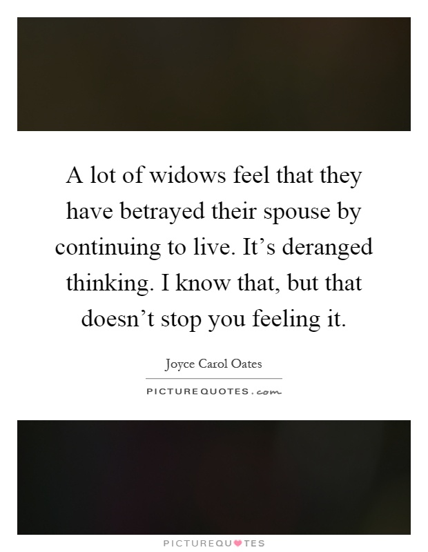 A lot of widows feel that they have betrayed their spouse by continuing to live. It's deranged thinking. I know that, but that doesn't stop you feeling it Picture Quote #1