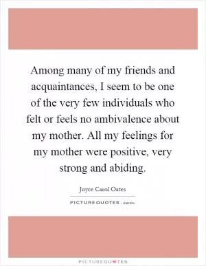 Among many of my friends and acquaintances, I seem to be one of the very few individuals who felt or feels no ambivalence about my mother. All my feelings for my mother were positive, very strong and abiding Picture Quote #1