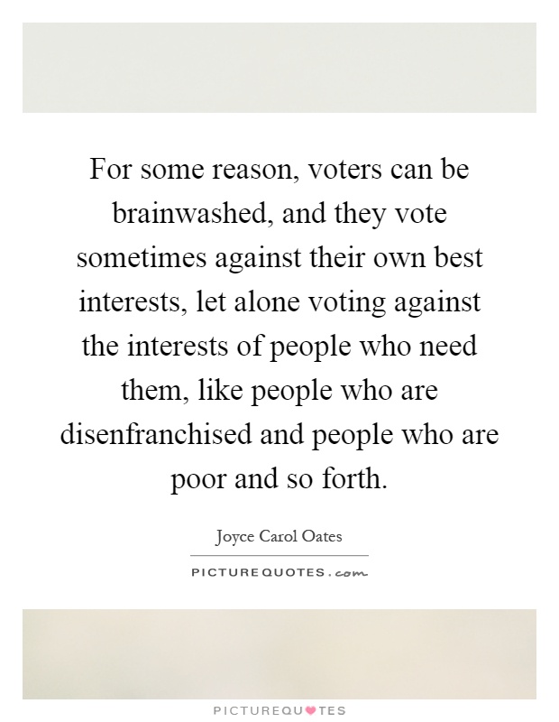 For some reason, voters can be brainwashed, and they vote sometimes against their own best interests, let alone voting against the interests of people who need them, like people who are disenfranchised and people who are poor and so forth Picture Quote #1