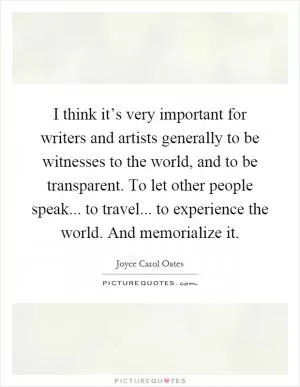 I think it’s very important for writers and artists generally to be witnesses to the world, and to be transparent. To let other people speak... to travel... to experience the world. And memorialize it Picture Quote #1