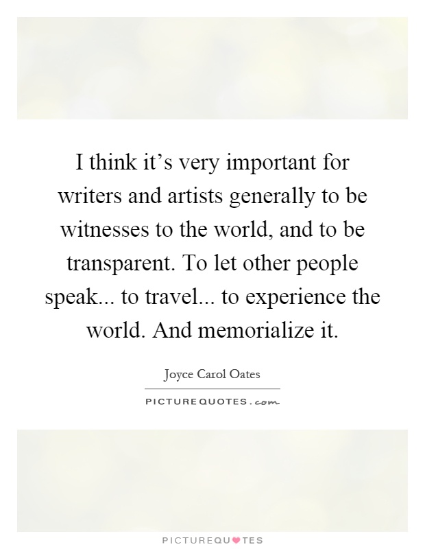 I think it's very important for writers and artists generally to be witnesses to the world, and to be transparent. To let other people speak... to travel... to experience the world. And memorialize it Picture Quote #1