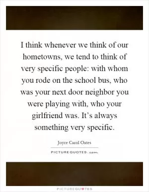 I think whenever we think of our hometowns, we tend to think of very specific people: with whom you rode on the school bus, who was your next door neighbor you were playing with, who your girlfriend was. It’s always something very specific Picture Quote #1