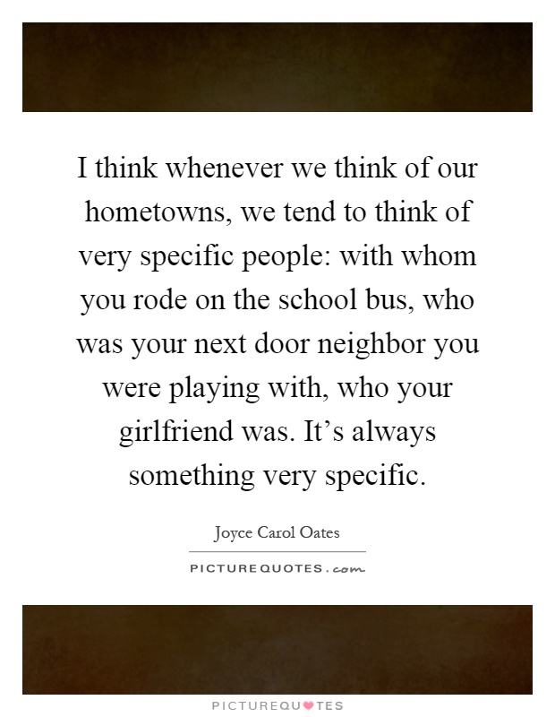 I think whenever we think of our hometowns, we tend to think of very specific people: with whom you rode on the school bus, who was your next door neighbor you were playing with, who your girlfriend was. It's always something very specific Picture Quote #1