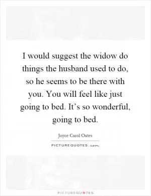 I would suggest the widow do things the husband used to do, so he seems to be there with you. You will feel like just going to bed. It’s so wonderful, going to bed Picture Quote #1