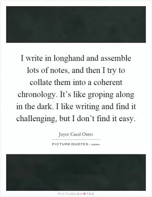I write in longhand and assemble lots of notes, and then I try to collate them into a coherent chronology. It’s like groping along in the dark. I like writing and find it challenging, but I don’t find it easy Picture Quote #1