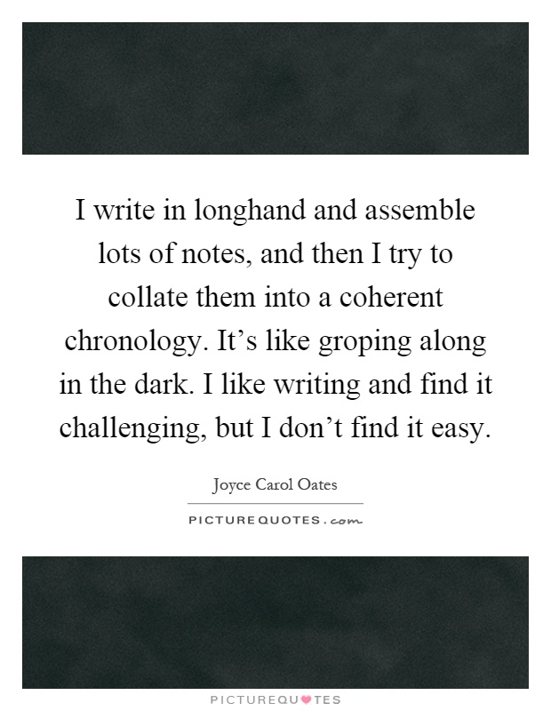 I write in longhand and assemble lots of notes, and then I try to collate them into a coherent chronology. It's like groping along in the dark. I like writing and find it challenging, but I don't find it easy Picture Quote #1