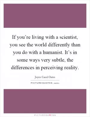 If you’re living with a scientist, you see the world differently than you do with a humanist. It’s in some ways very subtle, the differences in perceiving reality Picture Quote #1