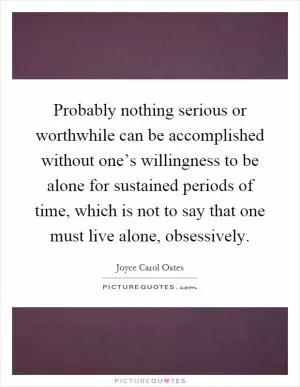 Probably nothing serious or worthwhile can be accomplished without one’s willingness to be alone for sustained periods of time, which is not to say that one must live alone, obsessively Picture Quote #1