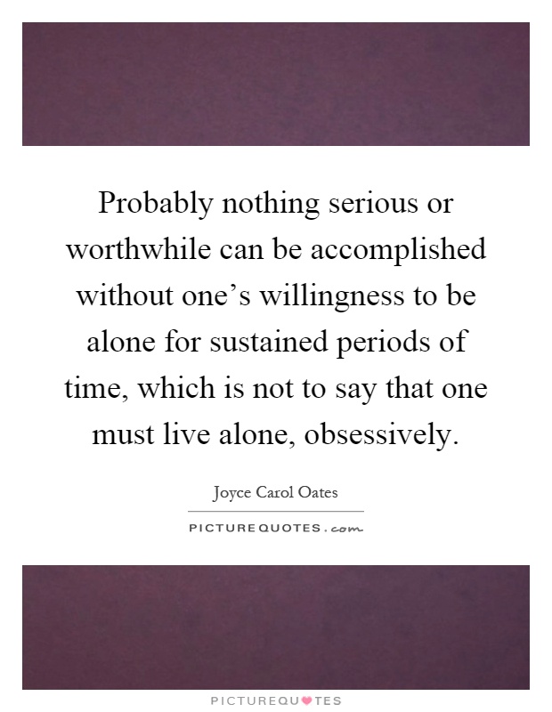 Probably nothing serious or worthwhile can be accomplished without one's willingness to be alone for sustained periods of time, which is not to say that one must live alone, obsessively Picture Quote #1