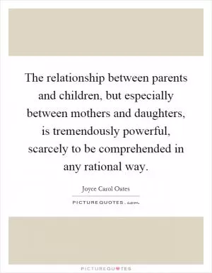 The relationship between parents and children, but especially between mothers and daughters, is tremendously powerful, scarcely to be comprehended in any rational way Picture Quote #1