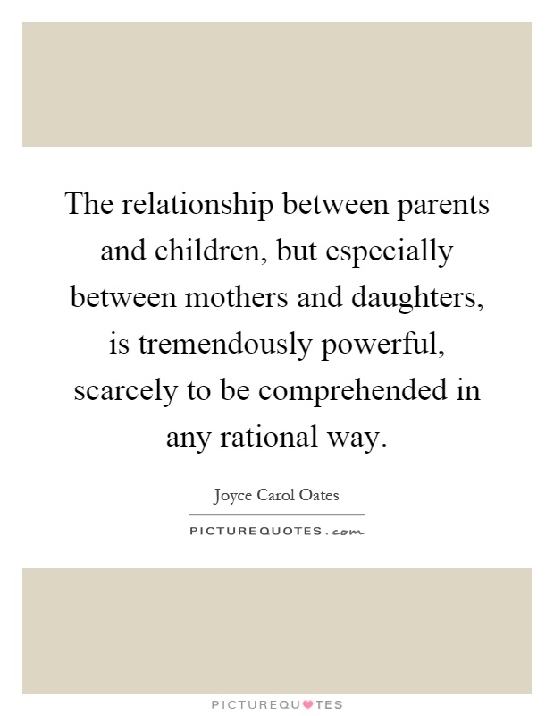 The relationship between parents and children, but especially between mothers and daughters, is tremendously powerful, scarcely to be comprehended in any rational way Picture Quote #1