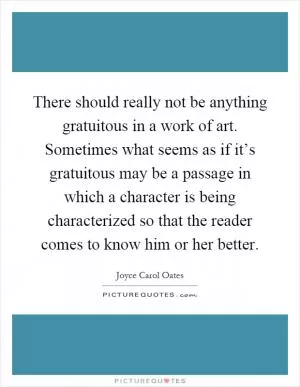 There should really not be anything gratuitous in a work of art. Sometimes what seems as if it’s gratuitous may be a passage in which a character is being characterized so that the reader comes to know him or her better Picture Quote #1