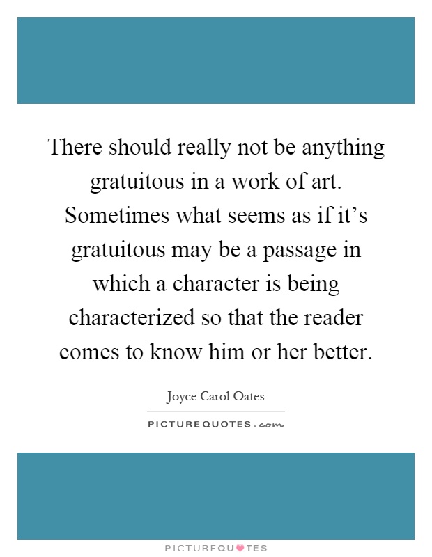 There should really not be anything gratuitous in a work of art. Sometimes what seems as if it's gratuitous may be a passage in which a character is being characterized so that the reader comes to know him or her better Picture Quote #1