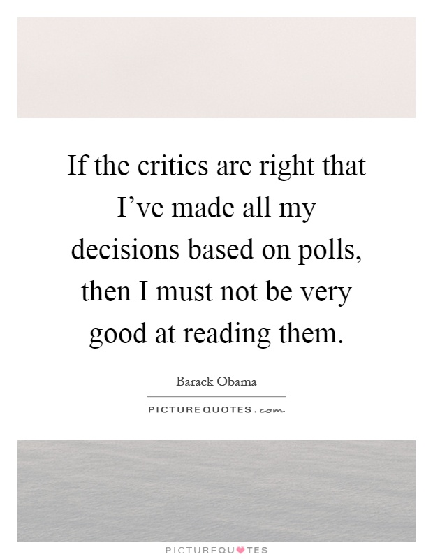 If the critics are right that I've made all my decisions based on polls, then I must not be very good at reading them Picture Quote #1