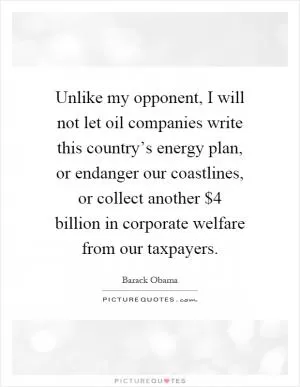 Unlike my opponent, I will not let oil companies write this country’s energy plan, or endanger our coastlines, or collect another $4 billion in corporate welfare from our taxpayers Picture Quote #1