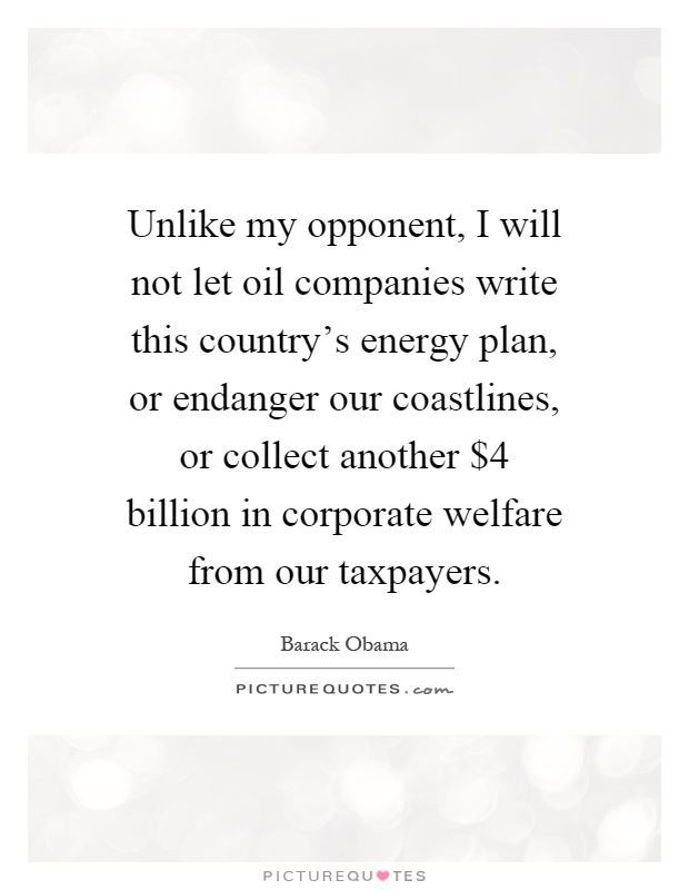 Unlike my opponent, I will not let oil companies write this country's energy plan, or endanger our coastlines, or collect another $4 billion in corporate welfare from our taxpayers Picture Quote #1