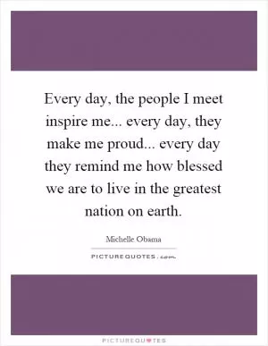 Every day, the people I meet inspire me... every day, they make me proud... every day they remind me how blessed we are to live in the greatest nation on earth Picture Quote #1