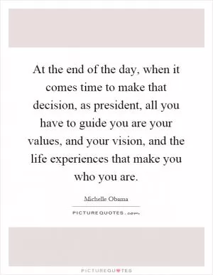 At the end of the day, when it comes time to make that decision, as president, all you have to guide you are your values, and your vision, and the life experiences that make you who you are Picture Quote #1