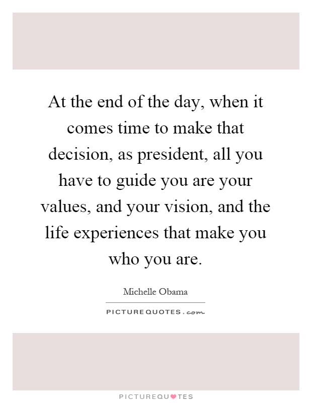 At the end of the day, when it comes time to make that decision, as president, all you have to guide you are your values, and your vision, and the life experiences that make you who you are Picture Quote #1