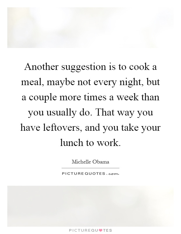 Another suggestion is to cook a meal, maybe not every night, but a couple more times a week than you usually do. That way you have leftovers, and you take your lunch to work Picture Quote #1