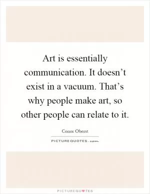 Art is essentially communication. It doesn’t exist in a vacuum. That’s why people make art, so other people can relate to it Picture Quote #1