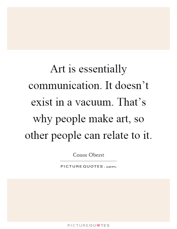 Art is essentially communication. It doesn't exist in a vacuum. That's why people make art, so other people can relate to it Picture Quote #1