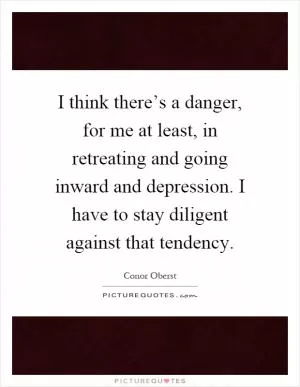 I think there’s a danger, for me at least, in retreating and going inward and depression. I have to stay diligent against that tendency Picture Quote #1