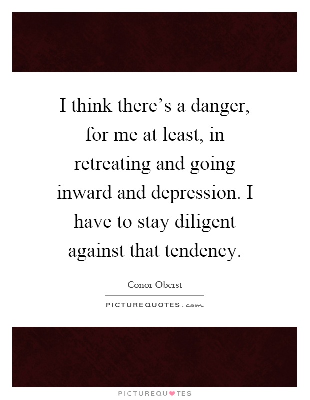 I think there's a danger, for me at least, in retreating and going inward and depression. I have to stay diligent against that tendency Picture Quote #1