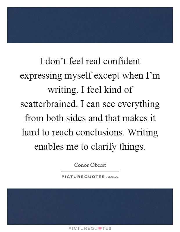 I don't feel real confident expressing myself except when I'm writing. I feel kind of scatterbrained. I can see everything from both sides and that makes it hard to reach conclusions. Writing enables me to clarify things Picture Quote #1