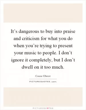 It’s dangerous to buy into praise and criticism for what you do when you’re trying to present your music to people. I don’t ignore it completely, but I don’t dwell on it too much Picture Quote #1