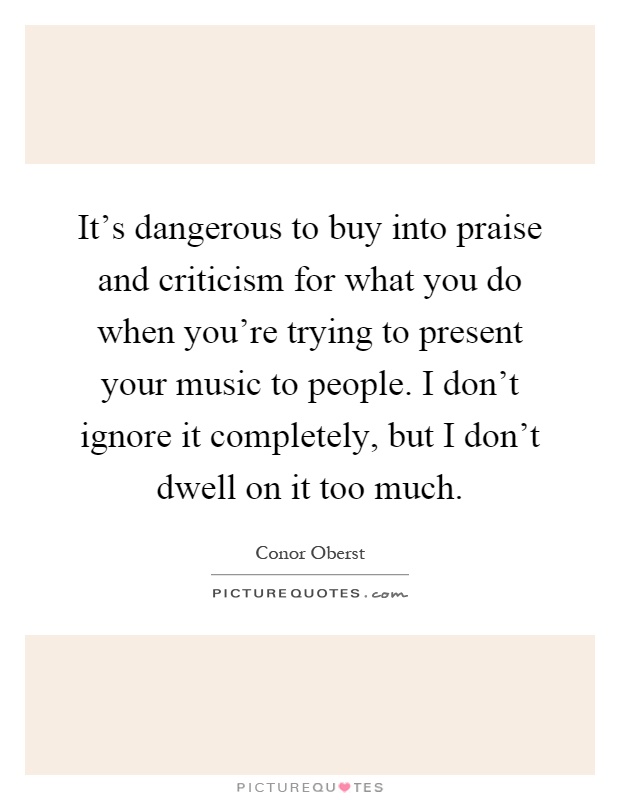 It's dangerous to buy into praise and criticism for what you do when you're trying to present your music to people. I don't ignore it completely, but I don't dwell on it too much Picture Quote #1